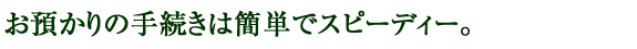 お預かりの手続きは簡単でスピーディー。
