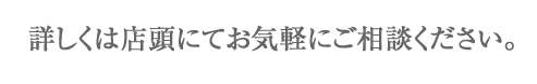 詳しくは店頭にてお気軽にご相談ください。